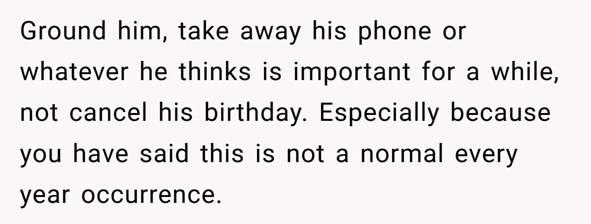 Ground him, take away his phone or whatever he thinks is important for a while, not cancel his birthday. Especially because you have said this is not a normal every...