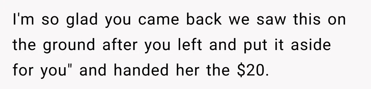 I'm so glad you came back we saw this on the ground after you left and put it aside for you" and handed her the $20.