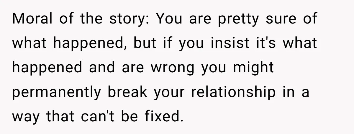 Moral of the story: You are pretty sure of what happened, but if you insist it's what happened and are wrong you might permanently break your relationship in a way...