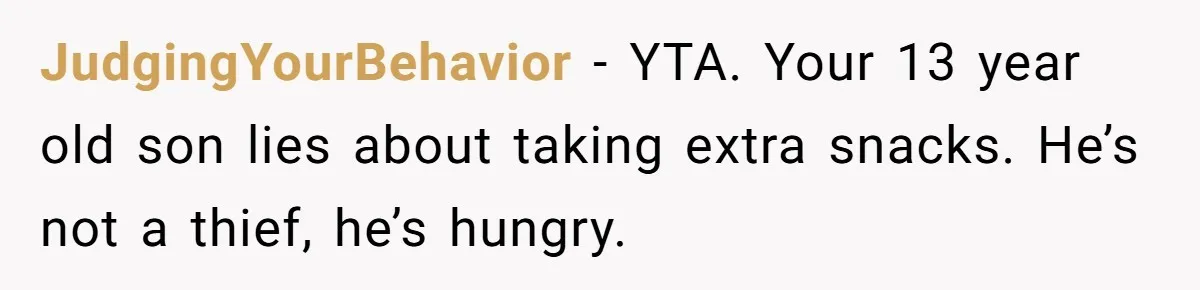 JudgingYourBehavior − YTA. Your 13 year old son lies about taking extra snacks. He’s not a thief, he’s hungry.