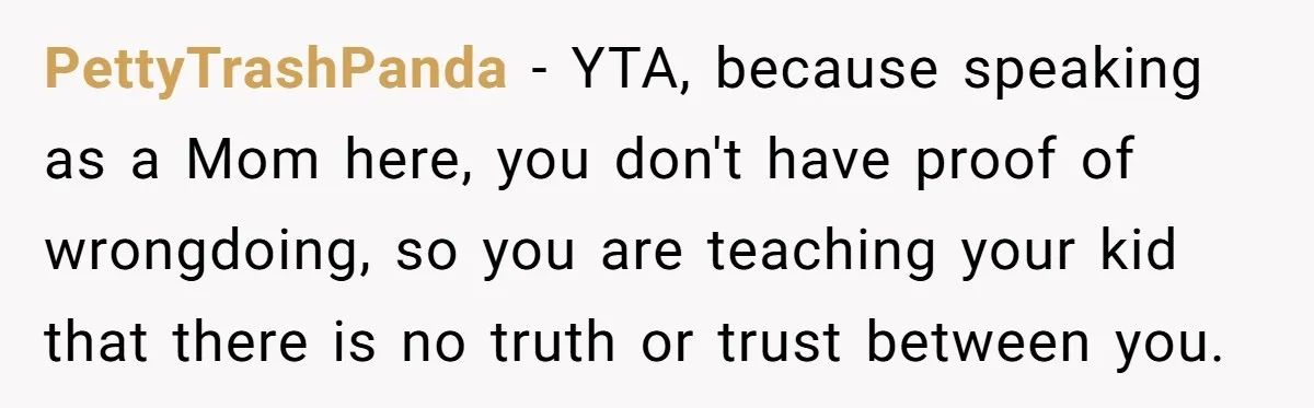 PettyTrashPanda − YTA, because speaking as a Mom here, you don't have proof of wrongdoing, so you are teaching your kid that there is no truth or trust between you.