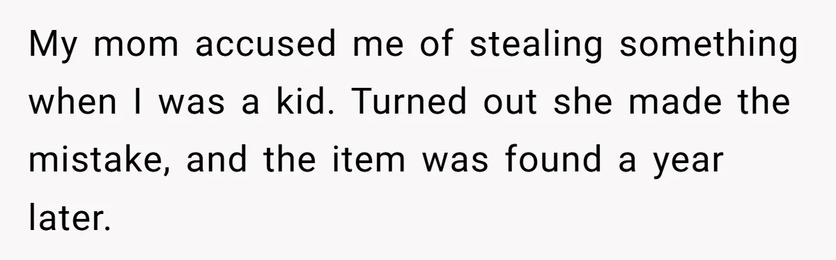My mom accused me of stealing something when I was a kid. Turned out she made the mistake, and the item was found a year later.