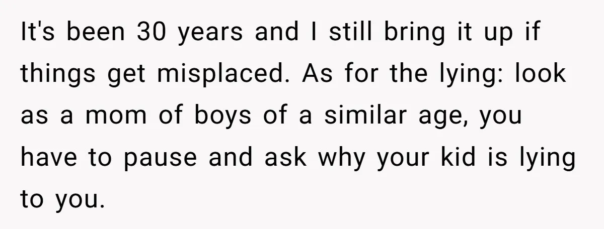 It's been 30 years and I still bring it up if things get misplaced. As for the lying: look as a mom of boys of a similar age, you have...