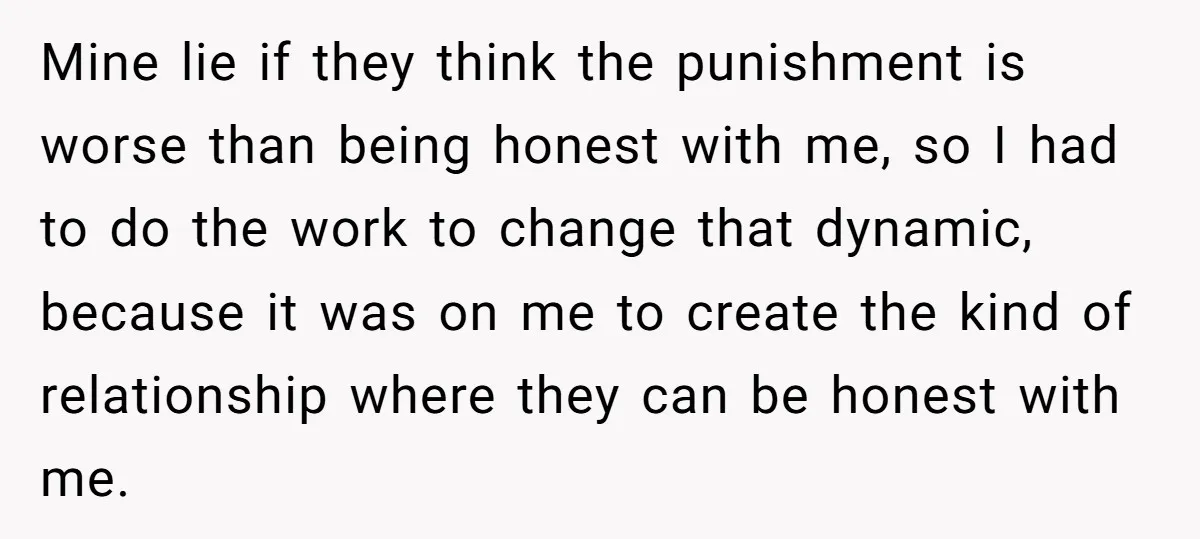 Mine lie if they think the punishment is worse than being honest with me, so I had to do the work to change that dynamic, because it was on me...