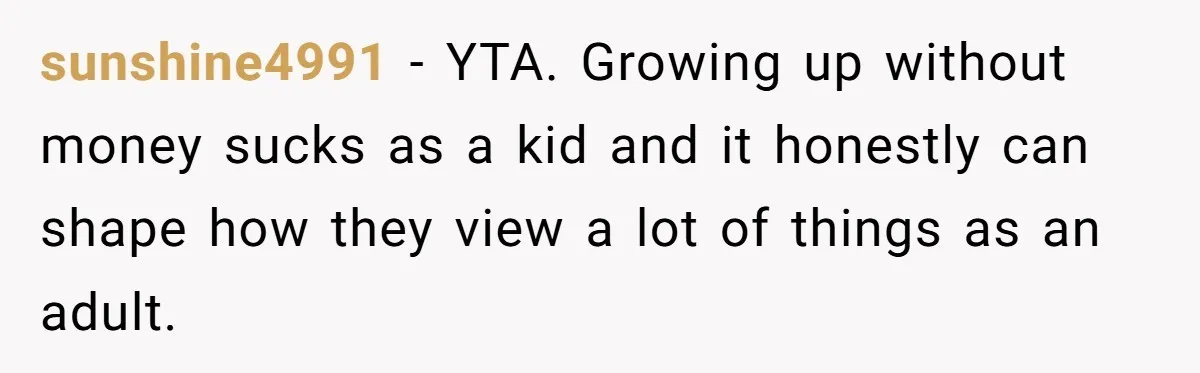 sunshine4991 − YTA. Growing up without money sucks as a kid and it honestly can shape how they view a lot of things as an adult.