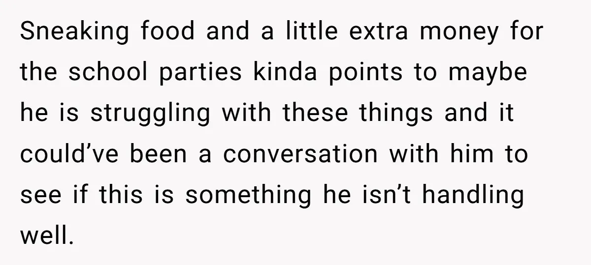 Sneaking food and a little extra money for the school parties kinda points to maybe he is struggling with these things and it could’ve been a conversation with him to...