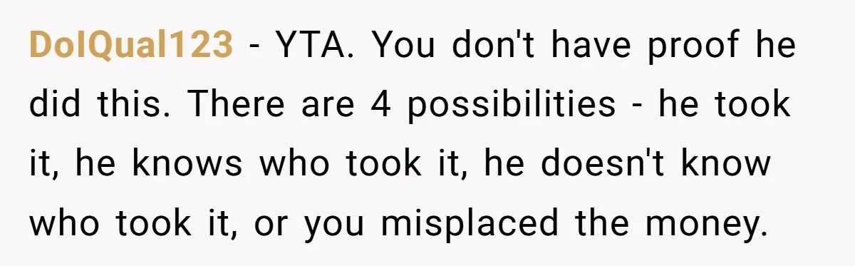 DoIQual123 − YTA. You don't have proof he did this. There are 4 possibilities - he took it, he knows who took it, he doesn't know who took it, or...