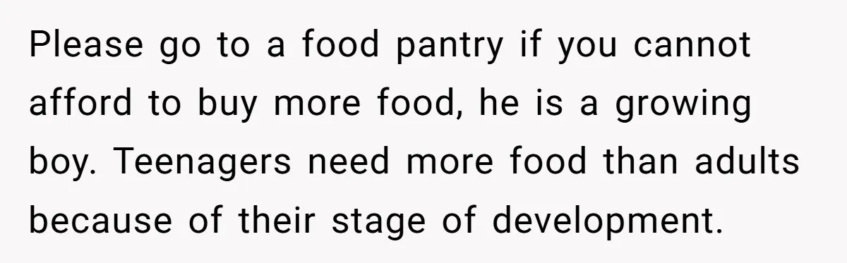 Please go to a food pantry if you cannot afford to buy more food, he is a growing boy. Teenagers need more food than adults because of their stage of...