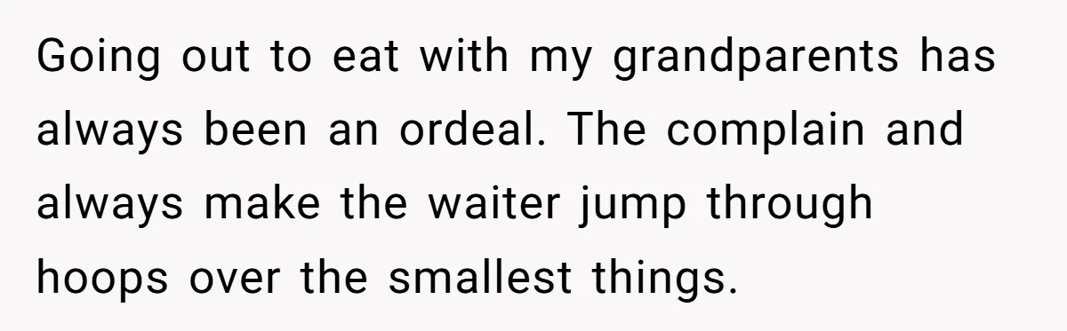 Going out to eat with my grandparents has always been an ordeal. The complain and always make the waiter jump through hoops over the smallest things.