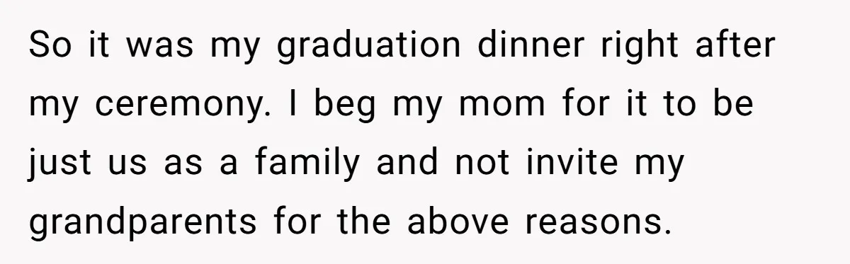 So it was my graduation dinner right after my ceremony. I beg my mom for it to be just us as a family and not invite my grandparents for the...