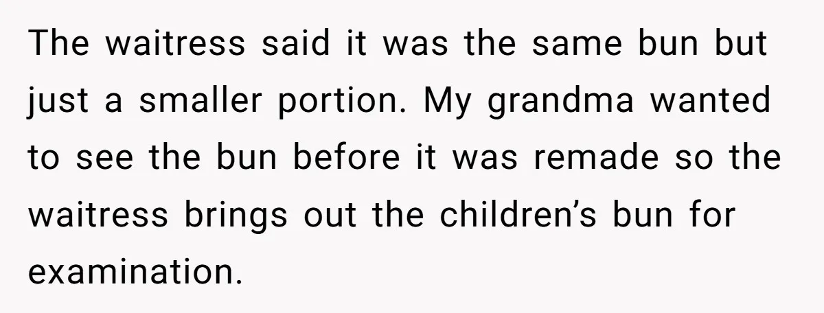 The waitress said it was the same bun but just a smaller portion. My grandma wanted to see the bun before it was remade so the waitress brings out the...