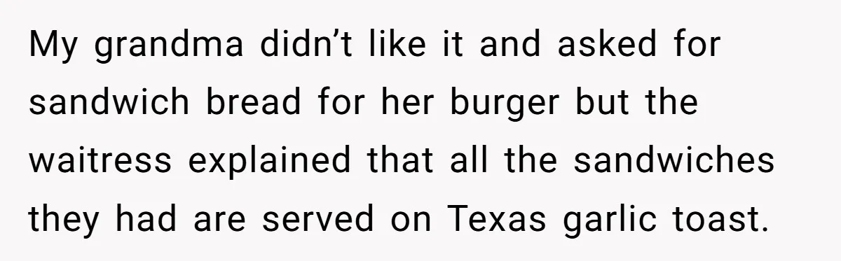 My grandma didn’t like it and asked for sandwich bread for her burger but the waitress explained that all the sandwiches they had are served on Texas garlic toast.