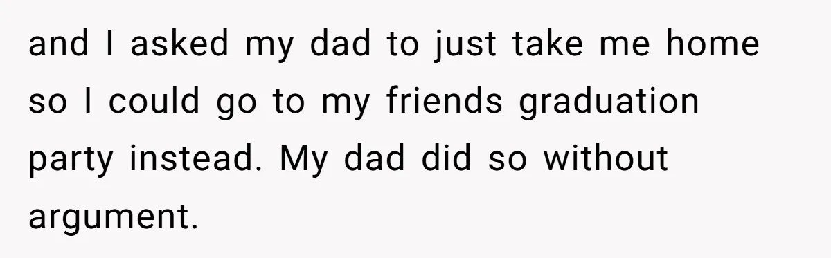 and I asked my dad to just take me home so I could go to my friends graduation party instead. My dad did so without argument.