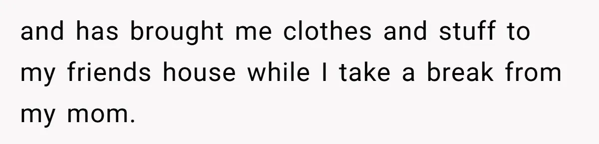 and has brought me clothes and stuff to my friends house while I take a break from my mom.