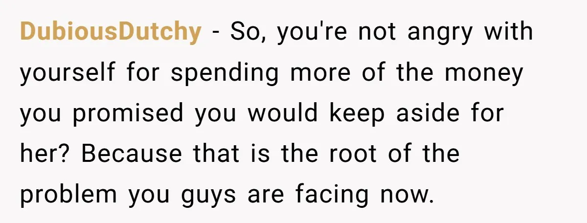 DubiousDutchy − So, you're not angry with yourself for spending more of the money you promised you would keep aside for her? Because that is the root of the problem...