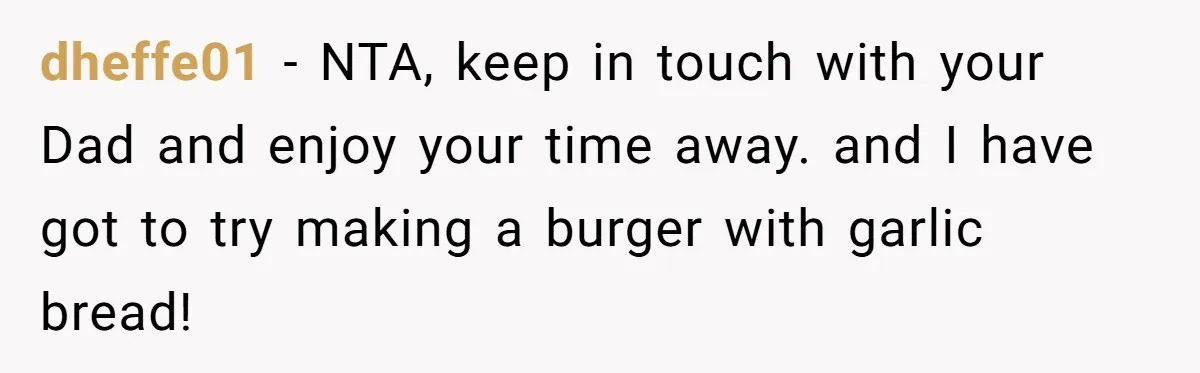 dheffe01 − NTA, keep in touch with your Dad and enjoy your time away. and I have got to try making a burger with garlic bread!