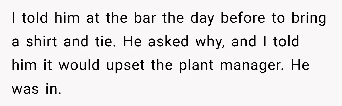 I told him at the bar the day before to bring a shirt and tie. He asked why, and I told him it would upset the plant manager. He was...