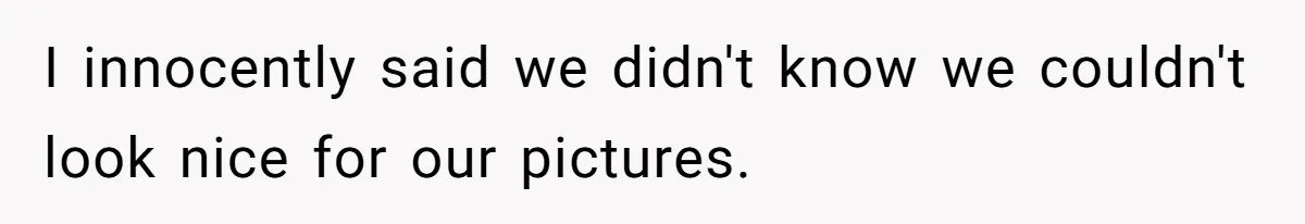 I innocently said we didn't know we couldn't look nice for our pictures.