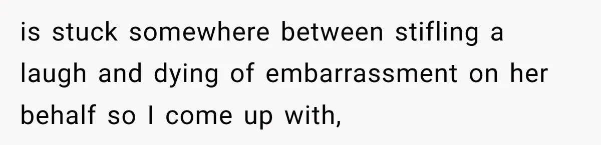 is stuck somewhere between stifling a laugh and dying of embarrassment on her behalf so I come up with,