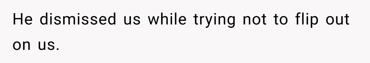 He dismissed us while trying not to flip out on us.