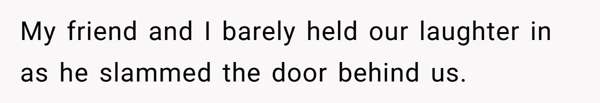 My friend and I barely held our laughter in as he slammed the door behind us.