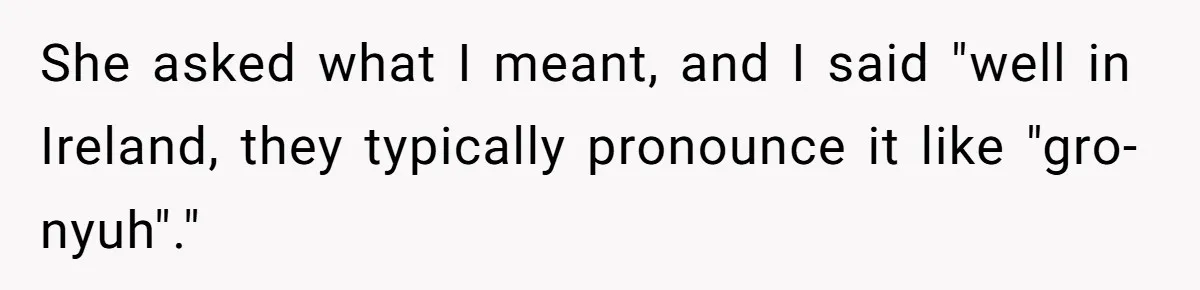 She asked what I meant, and I said "well in Ireland, they typically pronounce it like "gro-nyuh"."