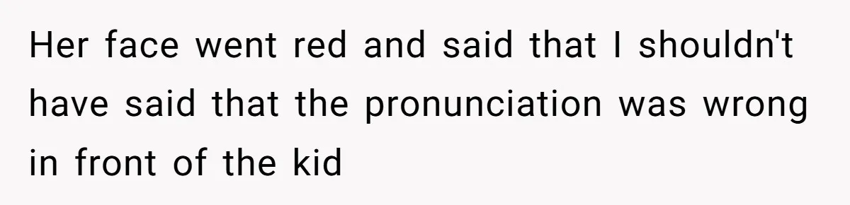 Her face went red and said that I shouldn't have said that the pronunciation was wrong in front of the kid