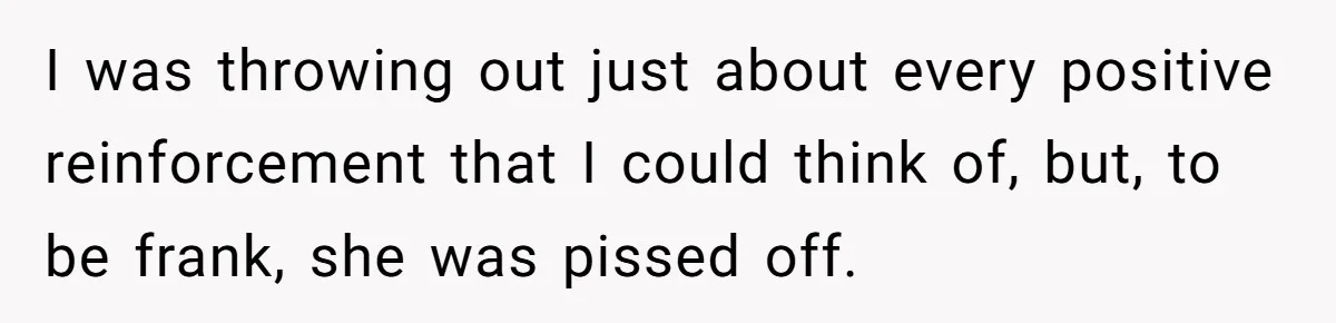 I was throwing out just about every positive reinforcement that I could think of, but, to be frank, she was pissed off.