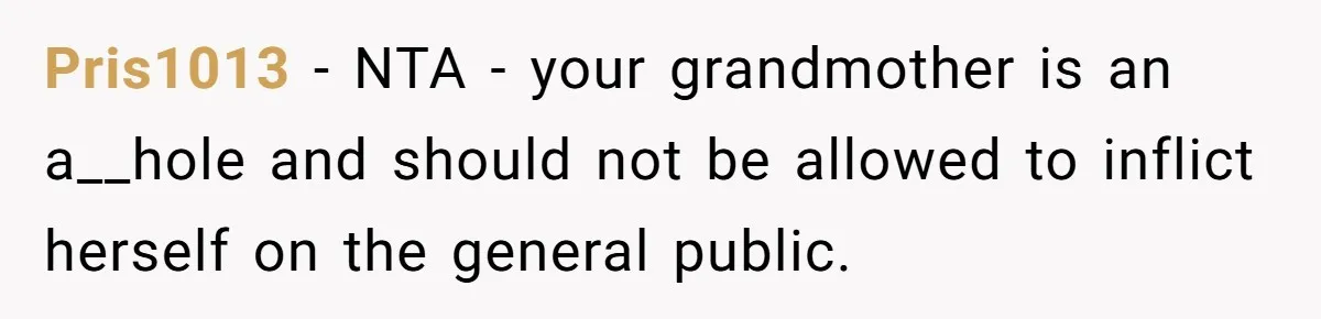 Pris1013 − NTA - your grandmother is an a__hole and should not be allowed to inflict herself on the general public.