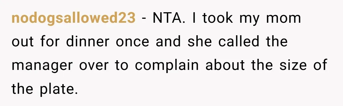 nodogsallowed23 − NTA. I took my mom out for dinner once and she called the manager over to complain about the size of the plate.