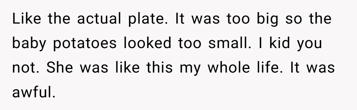 Like the actual plate. It was too big so the baby potatoes looked too small. I kid you not. She was like this my whole life. It was awful.