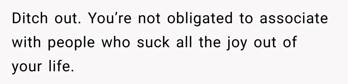 Ditch out. You’re not obligated to associate with people who suck all the joy out of your life.
