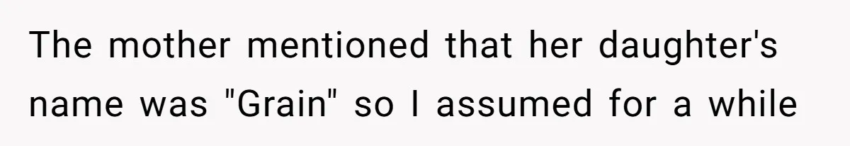 The mother mentioned that her daughter's name was "Grain" so I assumed for a while