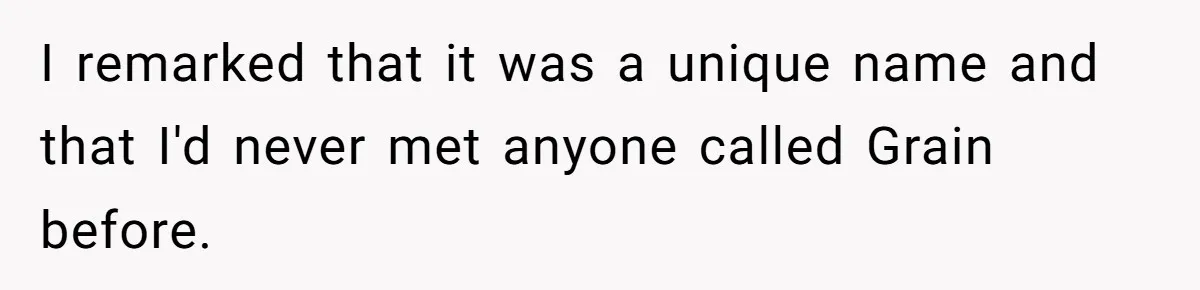 I remarked that it was a unique name and that I'd never met anyone called Grain before.