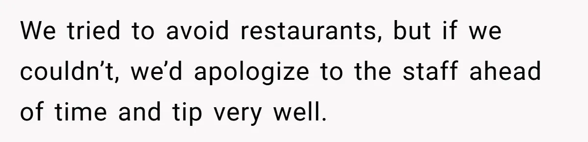We tried to avoid restaurants, but if we couldn’t, we’d apologize to the staff ahead of time and tip very well.