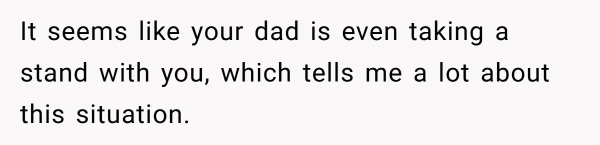 It seems like your dad is even taking a stand with you, which tells me a lot about this situation.