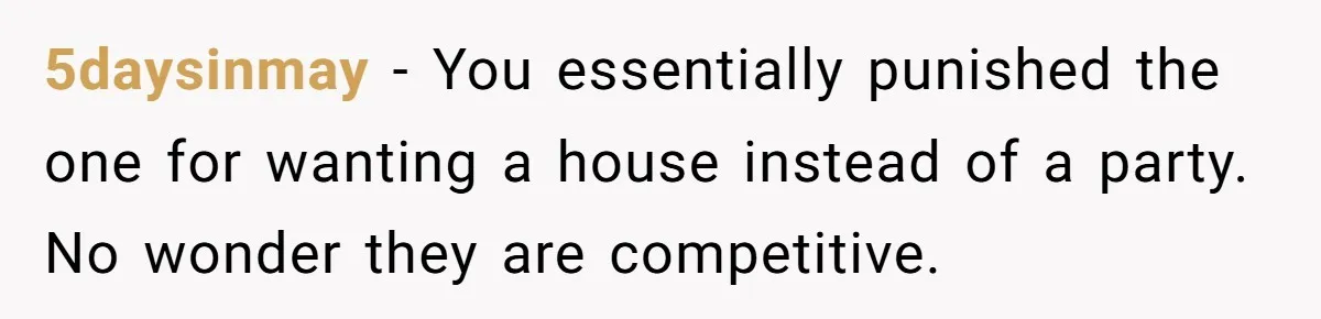 5daysinmay − You essentially punished the one for wanting a house instead of a party. No wonder they are competitive.