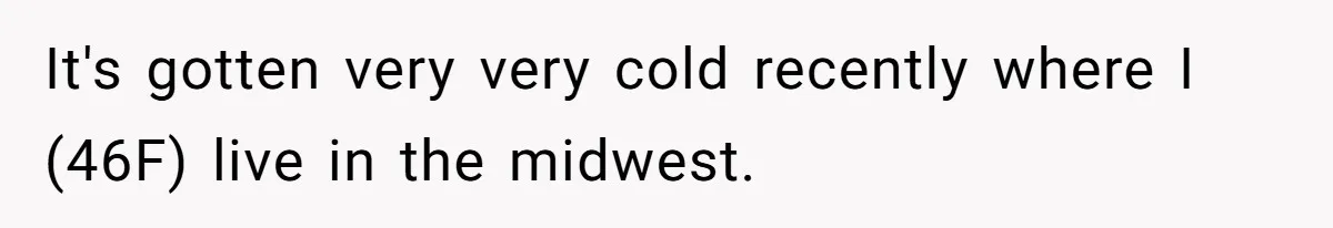 It's gotten very very cold recently where I (46F) live in the midwest.