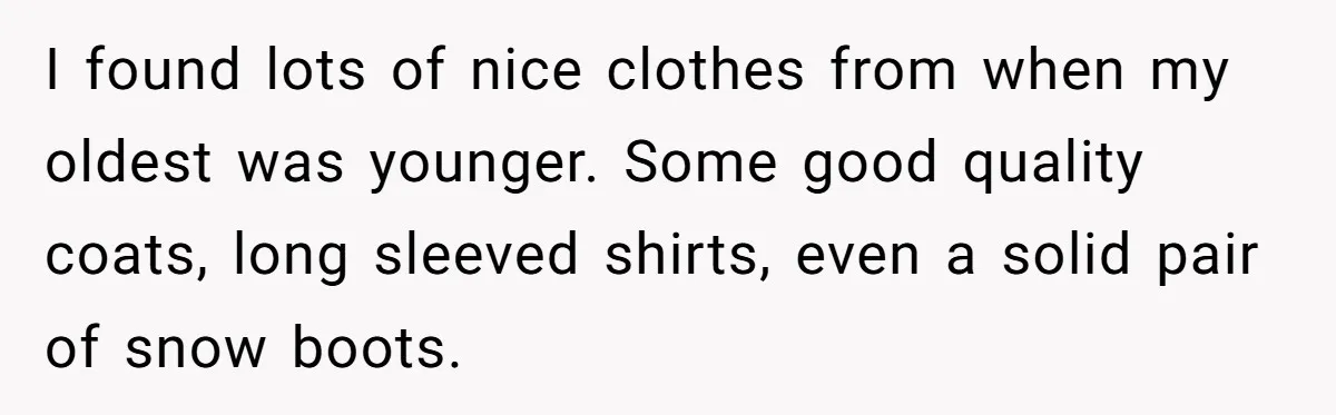 I found lots of nice clothes from when my oldest was younger. Some good quality coats, long sleeved shirts, even a solid pair of snow boots.
