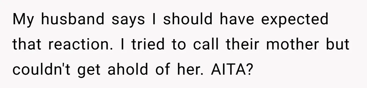 My husband says I should have expected that reaction. I tried to call their mother but couldn't get ahold of her. AITA?