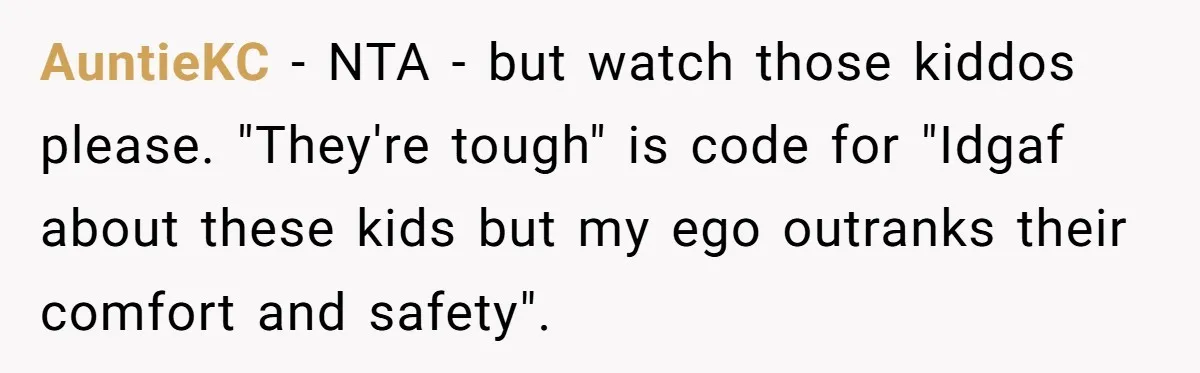 AuntieKC − NTA - but watch those kiddos please. "They're tough" is code for "Idgaf about these kids but my ego outranks their comfort and safety".
