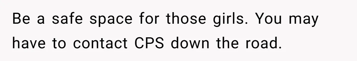 Be a safe space for those girls. You may have to contact CPS down the road.