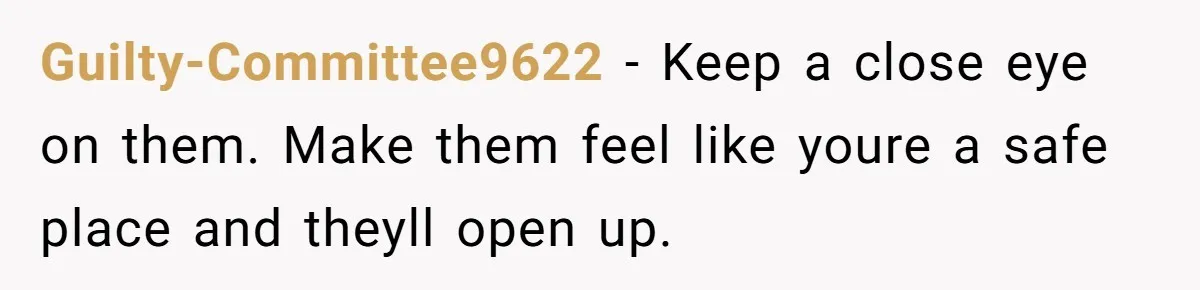 Guilty-Committee9622 − Keep a close eye on them. Make them feel like youre a safe place and theyll open up.