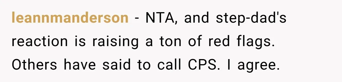 leannmanderson − NTA, and step-dad's reaction is raising a ton of red flags. Others have said to call CPS. I agree.