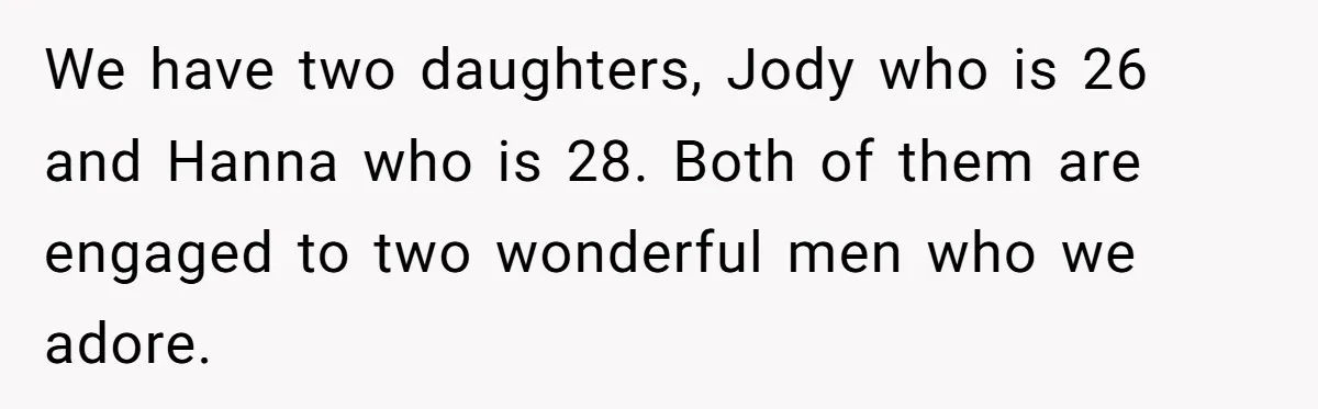 We have two daughters, Jody who is 26 and Hanna who is 28. Both of them are engaged to two wonderful men who we adore.