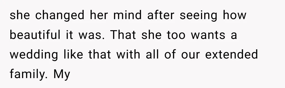 she changed her mind after seeing how beautiful it was. That she too wants a wedding like that with all of our extended family. My