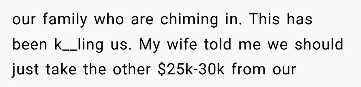 our family who are chiming in. This has been k__ling us. My wife told me we should just take the other $25k-30k from our