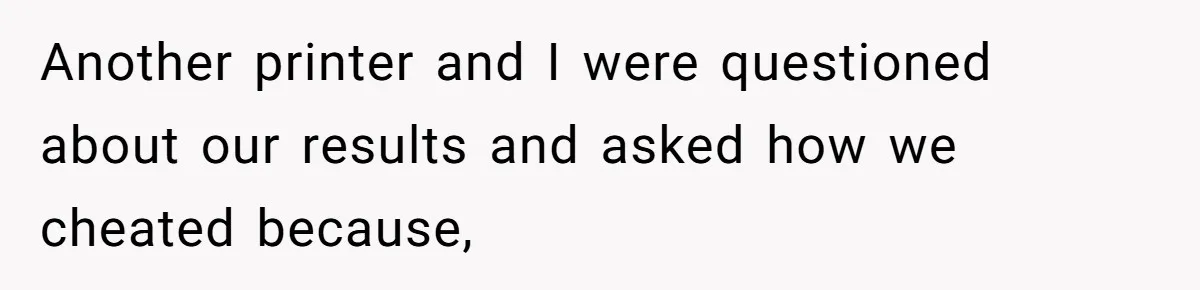 Another printer and I were questioned about our results and asked how we cheated because,