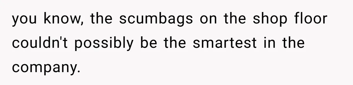 you know, the scumbags on the shop floor couldn't possibly be the smartest in the company.