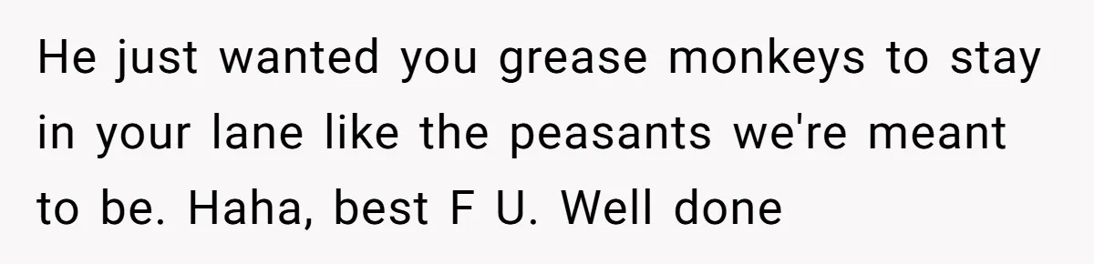 He just wanted you grease monkeys to stay in your lane like the peasants we're meant to be. Haha, best F U. Well done